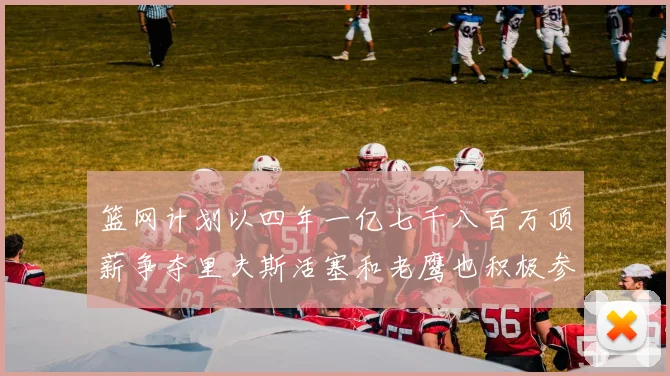 篮网计划以四年一亿七千八百万顶薪争夺里夫斯活塞和老鹰也积极参与竞标