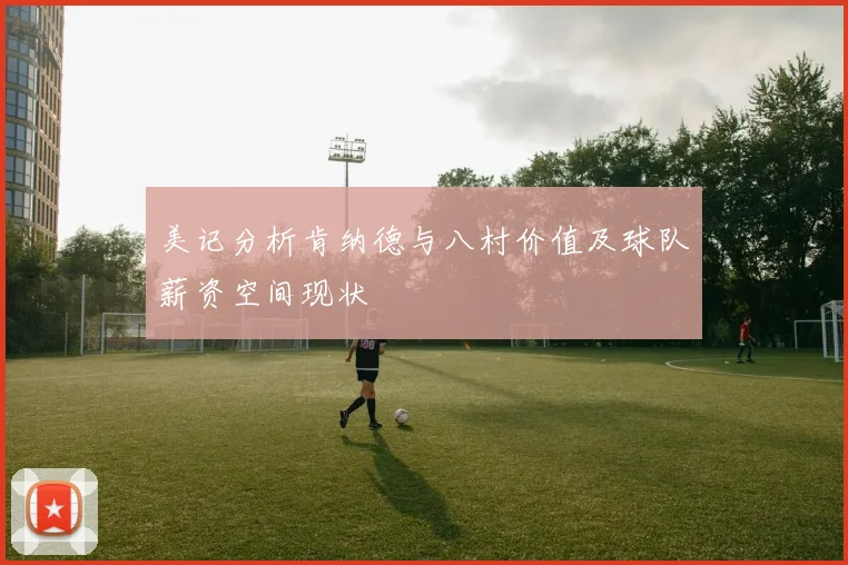 美记分析肯纳德与八村价值及球队薪资空间现状