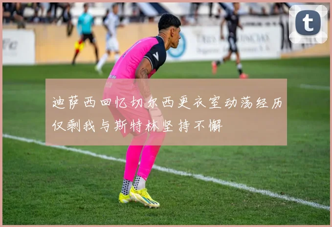 迪萨西回忆切尔西更衣室动荡经历仅剩我与斯特林坚持不懈