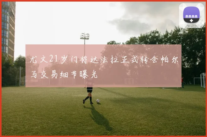 尤文21岁门将达法拉正式转会帕尔马交易细节曝光