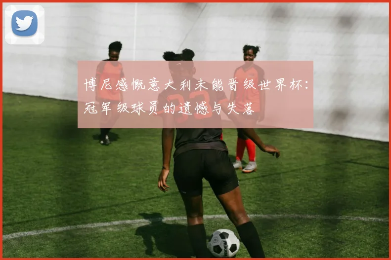 博尼感慨意大利未能晋级世界杯：冠军级球员的遗憾与失落