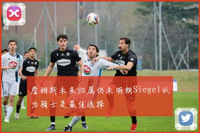 詹姆斯未来归属仍未明朗Siegel认为骑士是最佳选择