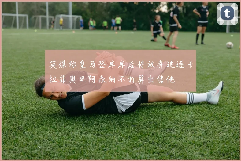 英媒称皇马签库库后将放弃追逐卡拉菲奥里阿森纳不打算出售他