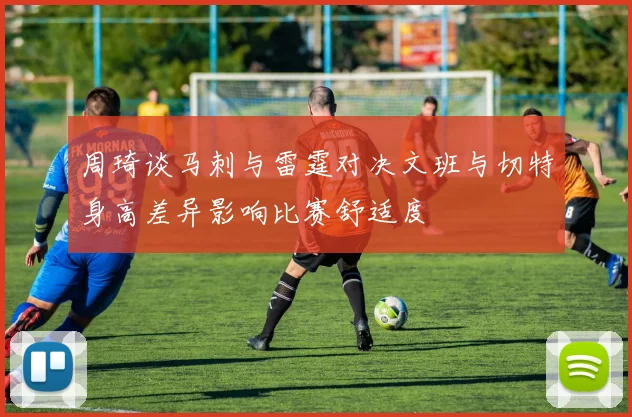 周琦谈马刺与雷霆对决文班与切特身高差异影响比赛舒适度