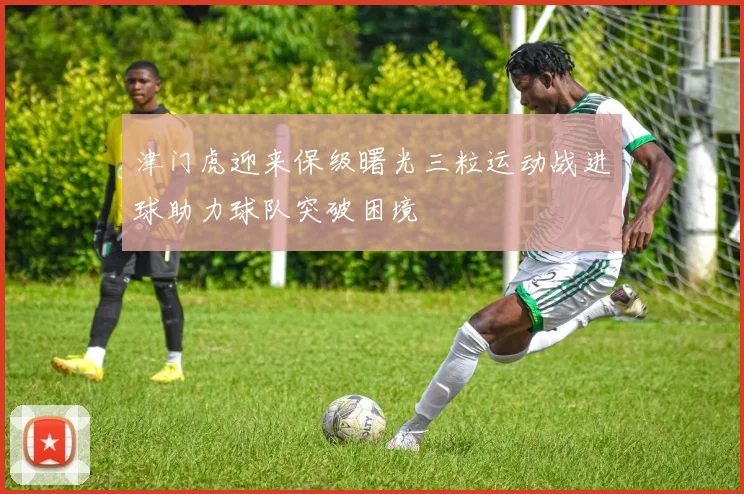 津门虎迎来保级曙光三粒运动战进球助力球队突破困境