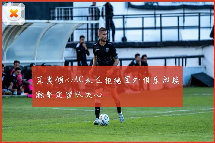 莱奥倾心AC米兰拒绝国外俱乐部接触坚定留队决心
