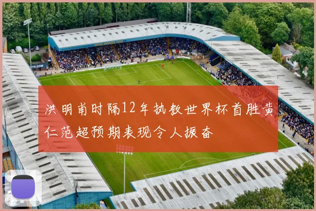 洪明甫时隔12年执教世界杯首胜黄仁范超预期表现令人振奋